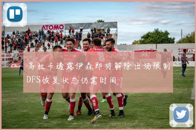 乌杜卡透露伊森即将解除出场限制DFS恢复状态仍需时间
