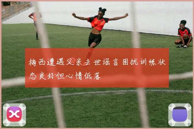 梅西遭遇父亲去世谣言困扰训练状态良好但心情低落