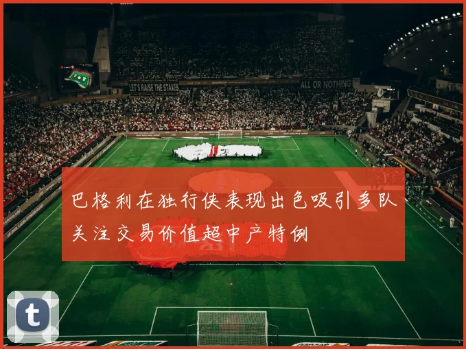 巴格利在独行侠表现出色吸引多队关注交易价值超中产特例