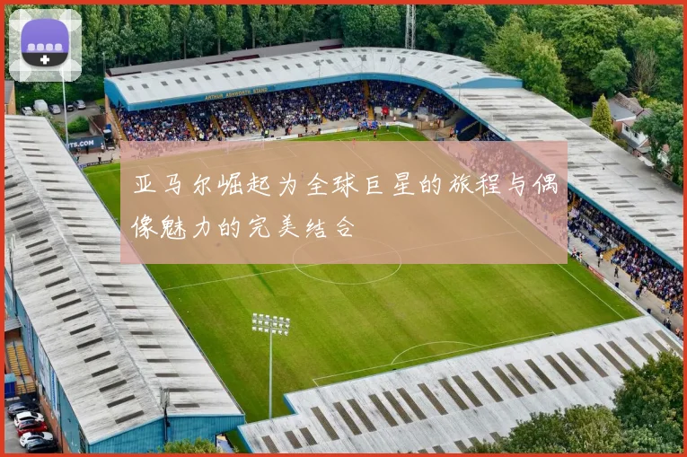 亚马尔崛起为全球巨星的旅程与偶像魅力的完美结合