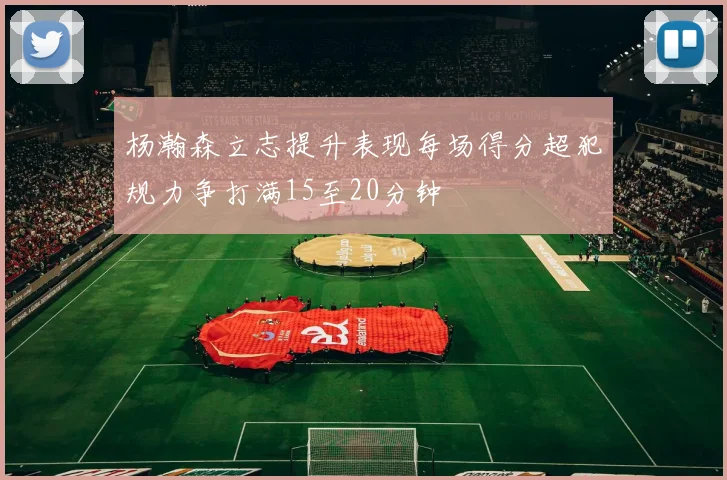 杨瀚森立志提升表现每场得分超犯规力争打满15至20分钟
