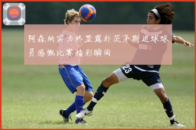 阿森纳实力终显露朴茨茅斯进球球员感慨比赛精彩瞬间