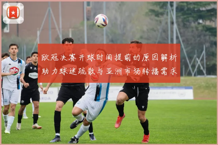 欧冠决赛开球时间提前的原因解析助力球迷疏散与亚洲市场转播需求