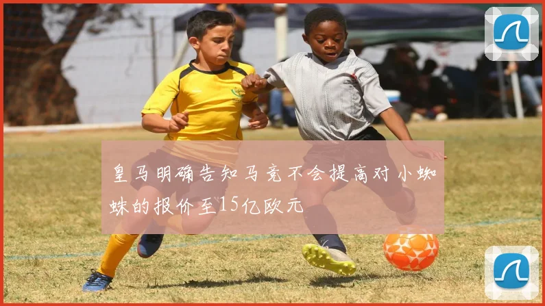 皇马明确告知马竞不会提高对小蜘蛛的报价至15亿欧元