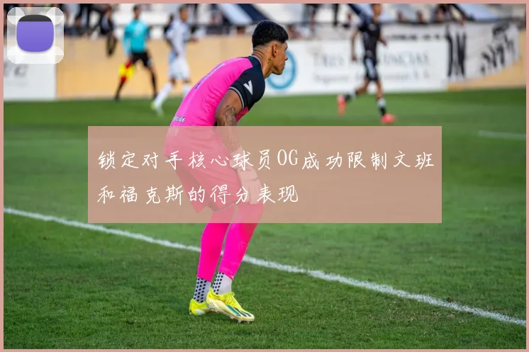 锁定对手核心球员OG成功限制文班和福克斯的得分表现