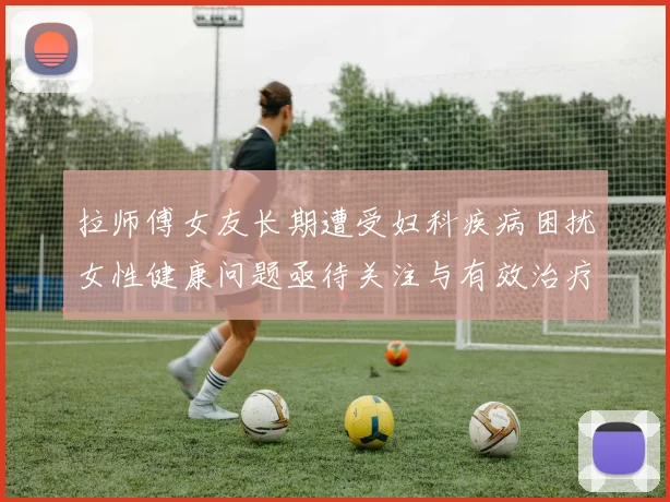 拉师傅女友长期遭受妇科疾病困扰女性健康问题亟待关注与有效治疗方案