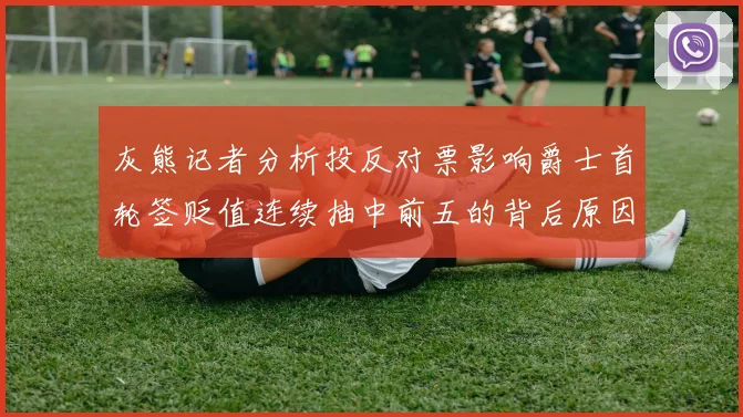 灰熊记者分析投反对票影响爵士首轮签贬值连续抽中前五的背后原因