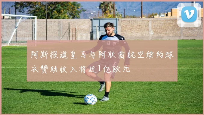 阿斯报道皇马与阿联酋航空续约球衣赞助收入将近1亿欧元