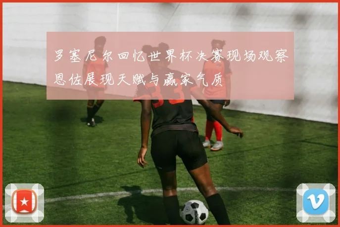 罗塞尼尔回忆世界杯决赛现场观察恩佐展现天赋与赢家气质