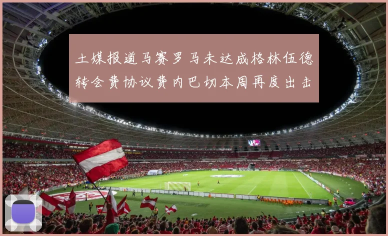 土媒报道马赛罗马未达成格林伍德转会费协议费内巴切本周再度出击