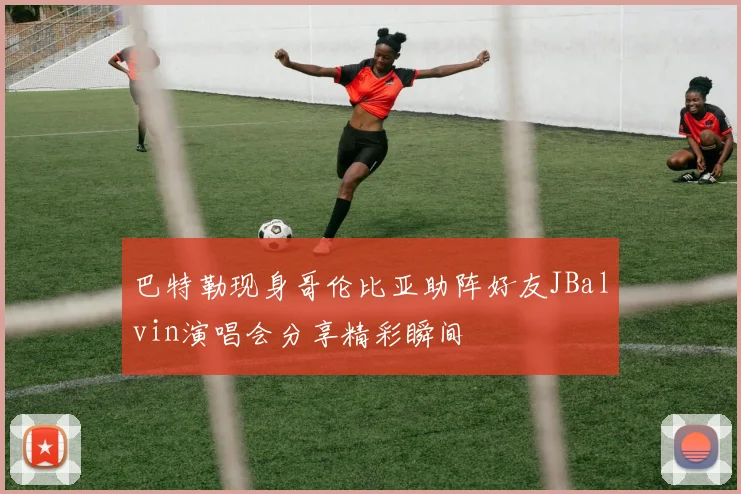 巴特勒现身哥伦比亚助阵好友JBalvin演唱会分享精彩瞬间