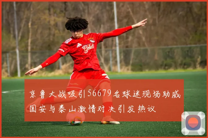 京鲁大战吸引56679名球迷现场助威国安与泰山激情对决引发热议