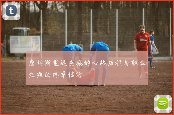 詹姆斯重返克城的心路历程与职业生涯的终章信念