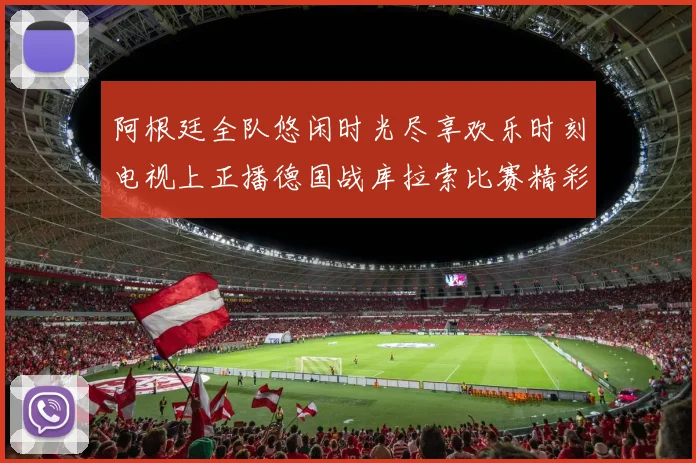 阿根廷全队悠闲时光尽享欢乐时刻电视上正播德国战库拉索比赛精彩瞬间