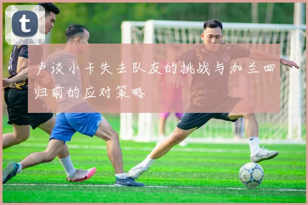 卢谈小卡失去队友的挑战与加兰回归前的应对策略