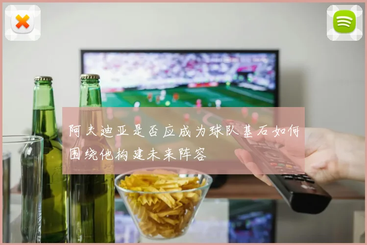 阿夫迪亚是否应成为球队基石如何围绕他构建未来阵容