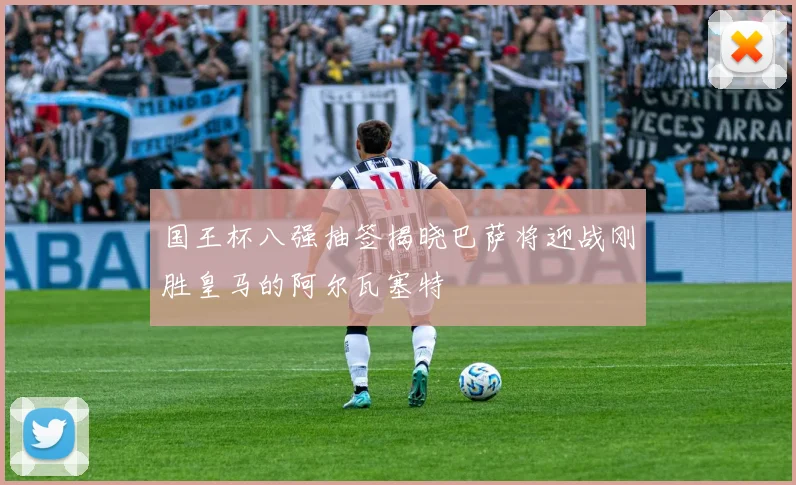 国王杯八强抽签揭晓巴萨将迎战刚胜皇马的阿尔瓦塞特