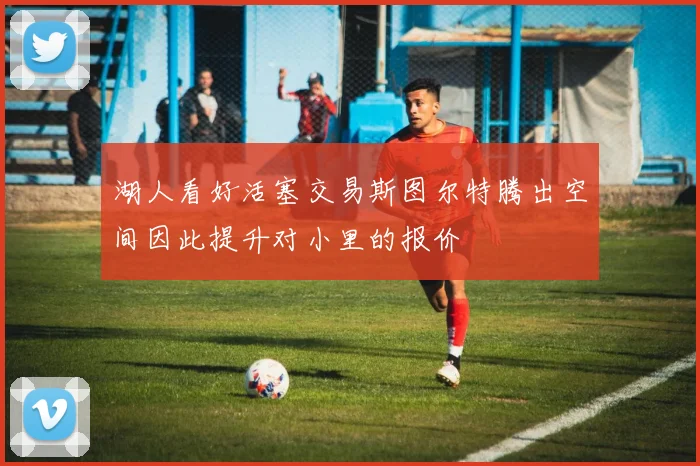 湖人看好活塞交易斯图尔特腾出空间因此提升对小里的报价